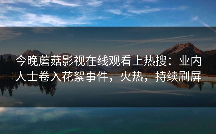 今晚蘑菇影视在线观看上热搜：业内人士卷入花絮事件，火热，持续刷屏