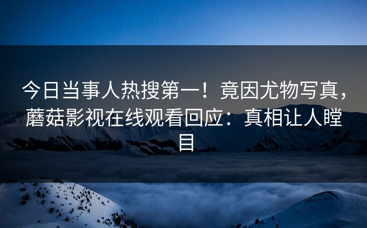 今日当事人热搜第一！竟因尤物写真，蘑菇影视在线观看回应：真相让人瞠目