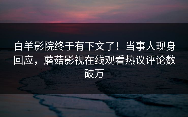 白羊影院终于有下文了！当事人现身回应，蘑菇影视在线观看热议评论数破万
