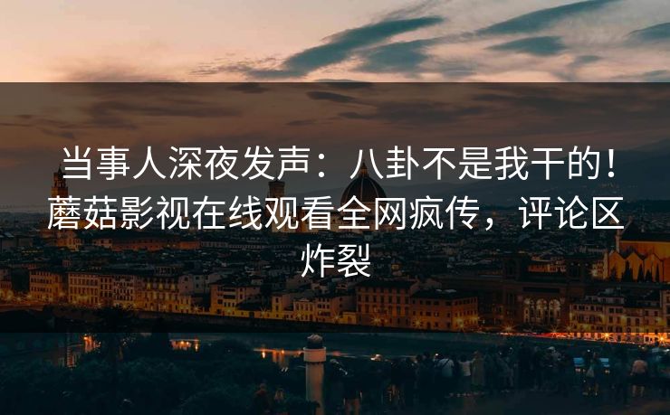 当事人深夜发声：八卦不是我干的！蘑菇影视在线观看全网疯传，评论区炸裂