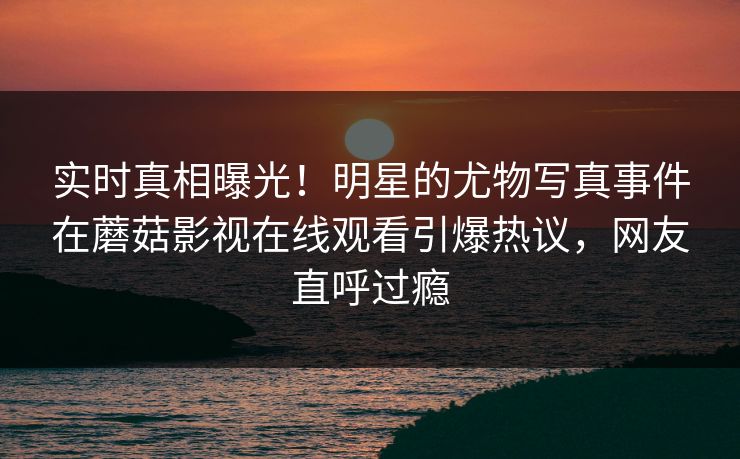 实时真相曝光！明星的尤物写真事件在蘑菇影视在线观看引爆热议，网友直呼过瘾