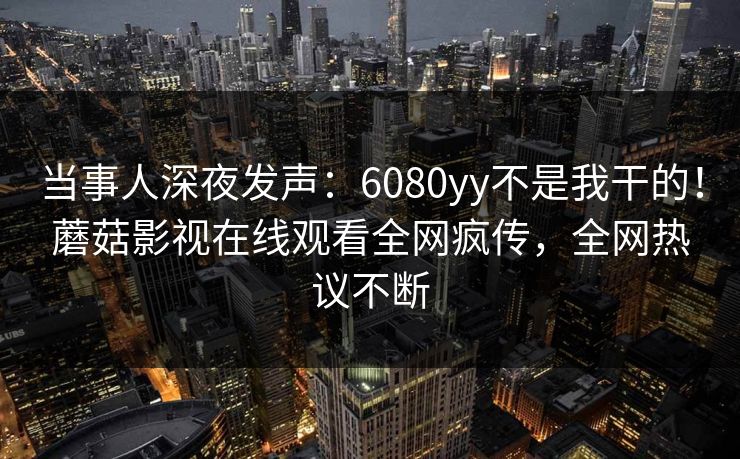 当事人深夜发声：6080yy不是我干的！蘑菇影视在线观看全网疯传，全网热议不断