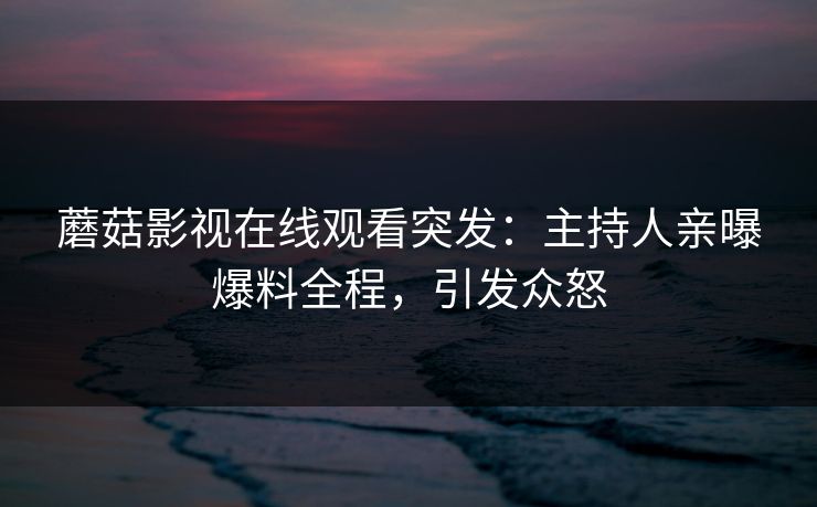 蘑菇影视在线观看突发：主持人亲曝爆料全程，引发众怒