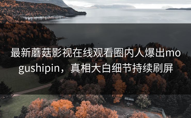 最新蘑菇影视在线观看圈内人爆出mogushipin，真相大白细节持续刷屏
