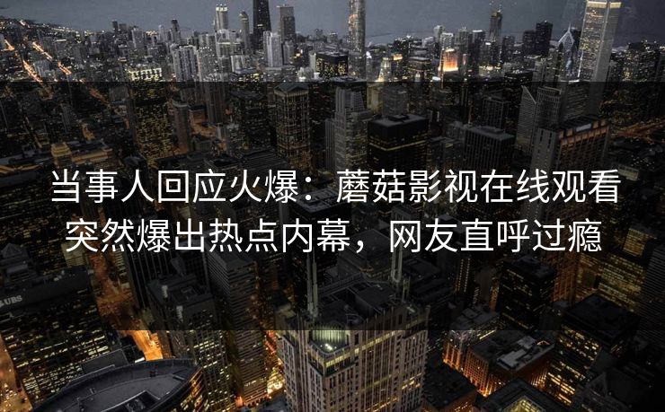当事人回应火爆：蘑菇影视在线观看突然爆出热点内幕，网友直呼过瘾