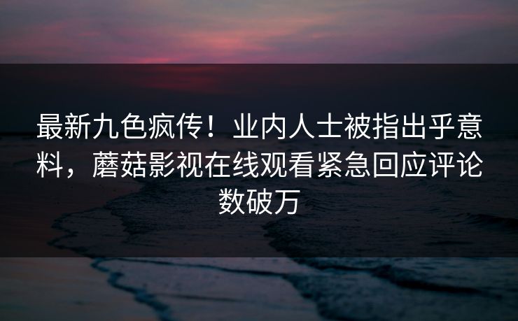 最新九色疯传!业内人士被指出乎意料,蘑菇影视在线观看紧急回应评论数破万
