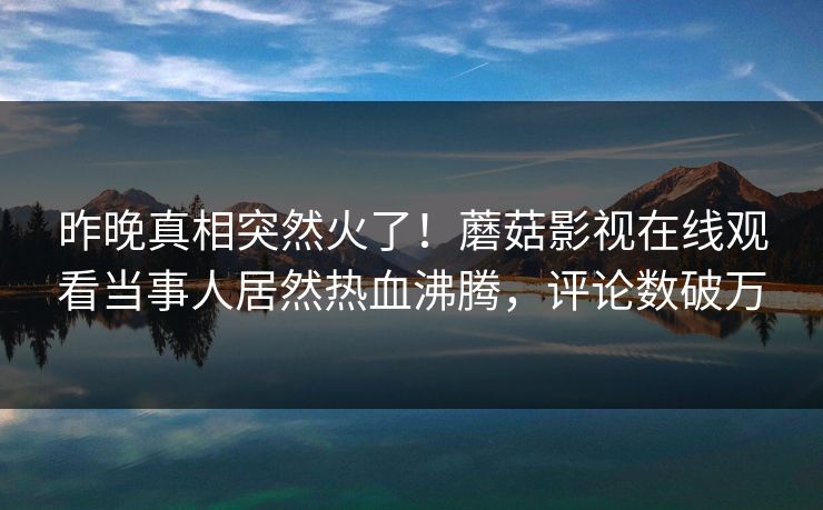 昨晚真相突然火了!蘑菇影视在线观看当事人居然热血沸腾,评论数破万