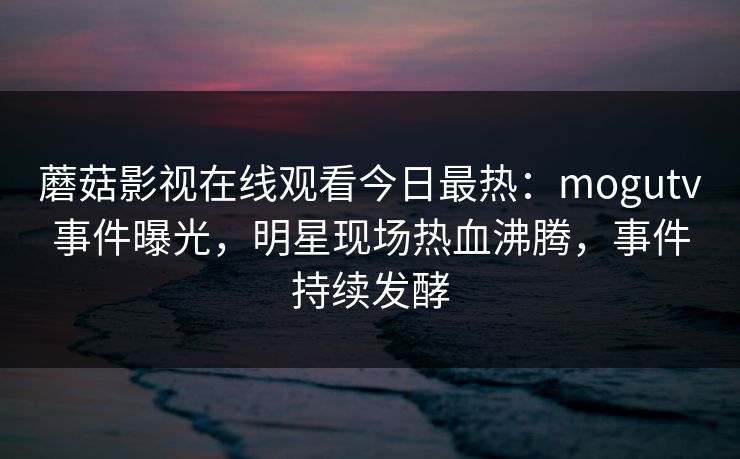 蘑菇影视在线观看今日最热:mogutv事件曝光,明星现场热血沸腾,事件持续发酵 蘑菇影视在线观看今日最热:mogutv事件曝光,明星现场热血沸腾,事件持续发酵