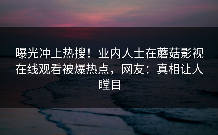 曝光冲上热搜！业内人士在蘑菇影视在线观看被爆热点，网友：真相让人瞠目