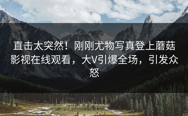 直击太突然!刚刚尤物写真登上蘑菇影视在线观看,大V引爆全场,引发众怒