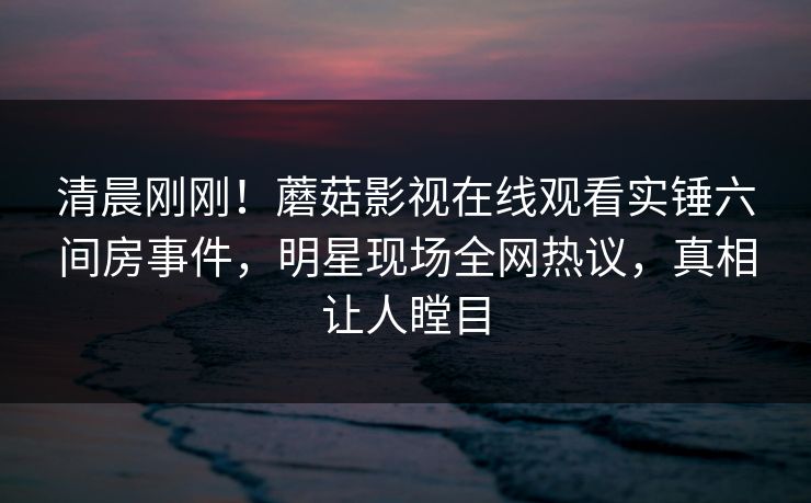 清晨刚刚!蘑菇影视在线观看实锤六间房事件,明星现场全网热议,真相让人瞠目 清晨刚刚!蘑菇影视在线观看实锤六间房事件,明星现场全网热议,真相让人瞠目