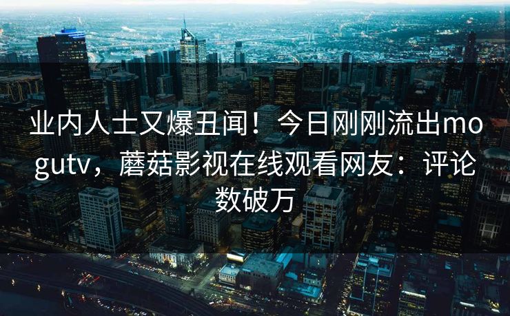 业内人士又爆丑闻！今日刚刚流出mogutv，蘑菇影视在线观看网友：评论数破万