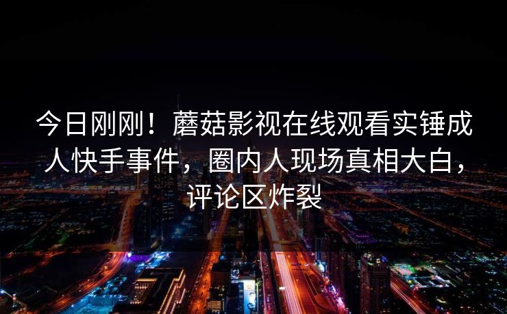 今日刚刚！蘑菇影视在线观看实锤成人快手事件，圈内人现场真相大白，评论区炸裂