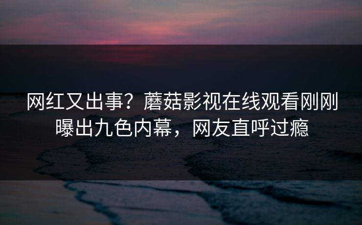 网红又出事？蘑菇影视在线观看刚刚曝出九色内幕，网友直呼过瘾
