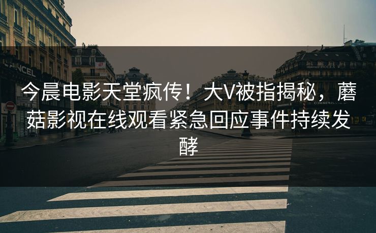 今晨电影天堂疯传!大V被指揭秘,蘑菇影视在线观看紧急回应事件持续发酵