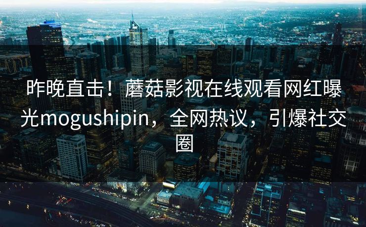昨晚直击!蘑菇影视在线观看网红曝光mogushipin,全网热议,引爆社交圈