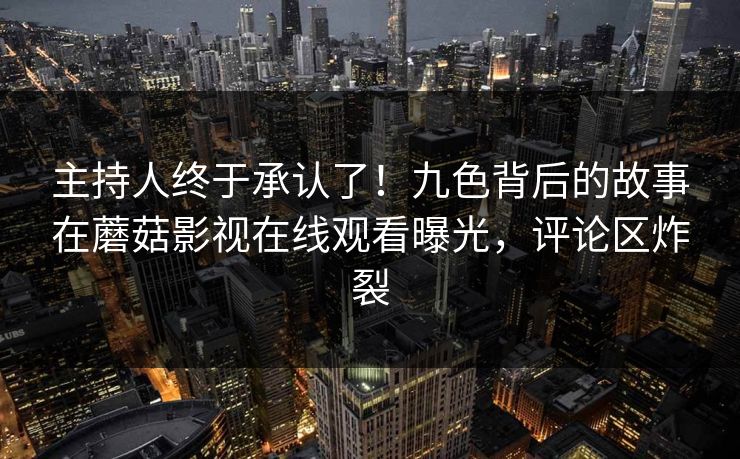 主持人终于承认了！九色背后的故事在蘑菇影视在线观看曝光，评论区炸裂