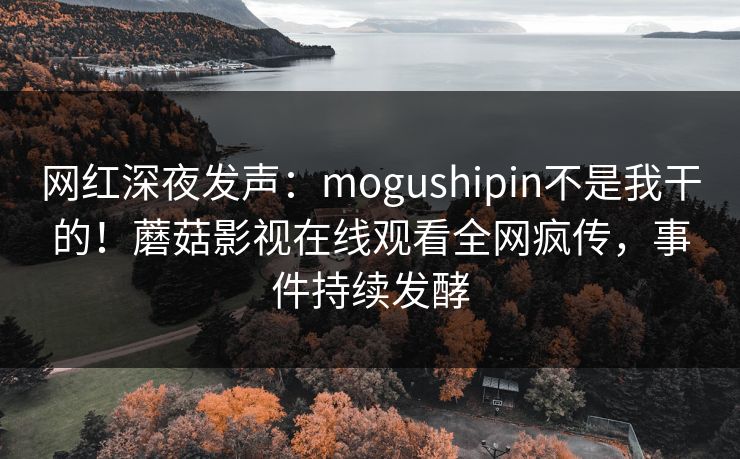 网红深夜发声：mogushipin不是我干的！蘑菇影视在线观看全网疯传，事件持续发酵