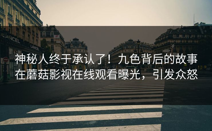 神秘人终于承认了！九色背后的故事在蘑菇影视在线观看曝光，引发众怒
