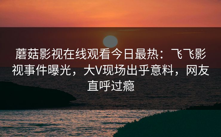 蘑菇影视在线观看今日最热:飞飞影视事件曝光,大V现场出乎意料,网友直呼过瘾