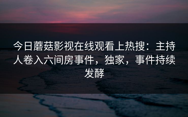 今日蘑菇影视在线观看上热搜:主持人卷入六间房事件,独家,事件持续发酵