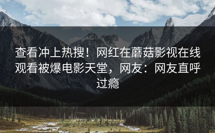 查看冲上热搜!网红在蘑菇影视在线观看被爆电影天堂,网友:网友直呼过瘾 查看冲上热搜!网红在蘑菇影视在线观看被爆电影天堂,网友:网友直呼过瘾