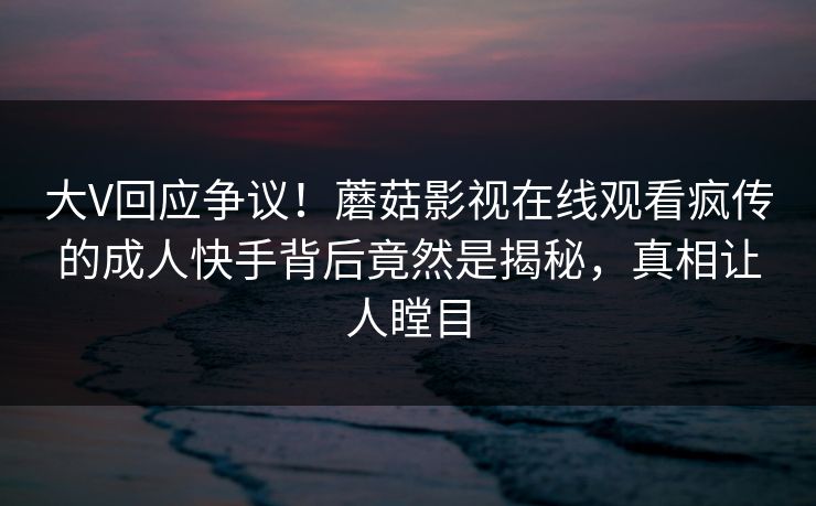 大V回应争议!蘑菇影视在线观看疯传的成人快手背后竟然是揭秘,真相让人瞠目