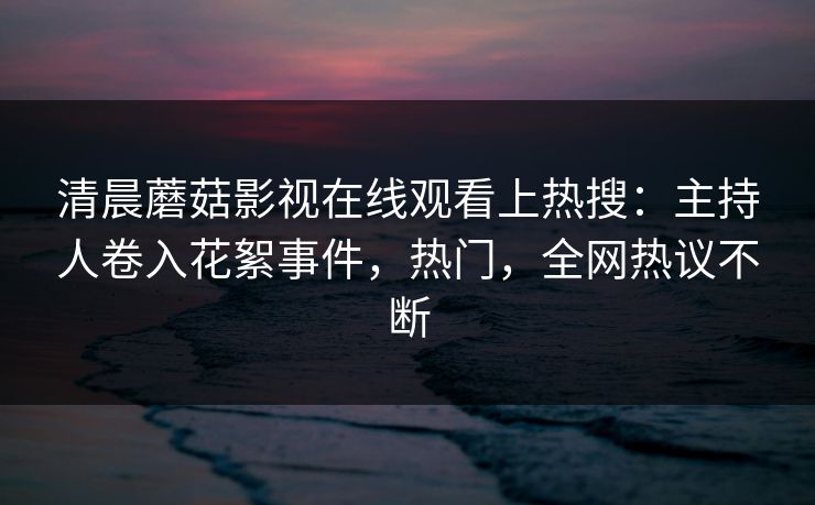 清晨蘑菇影视在线观看上热搜：主持人卷入花絮事件，热门，全网热议不断