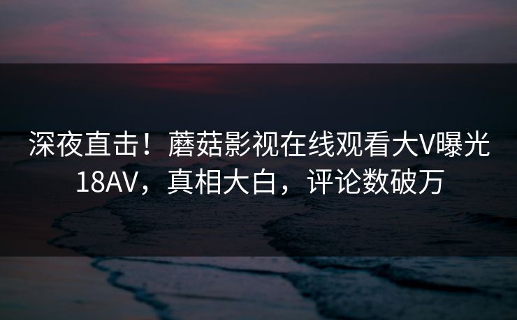 深夜直击!蘑菇影视在线观看大V曝光18AV,真相大白,评论数破万