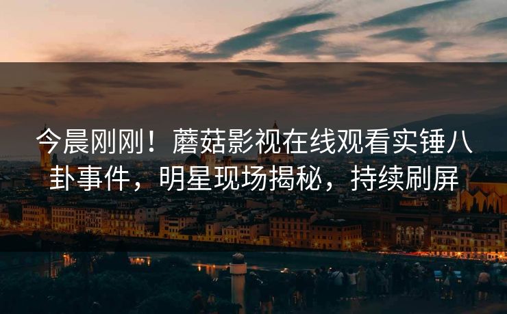 今晨刚刚！蘑菇影视在线观看实锤八卦事件，明星现场揭秘，持续刷屏