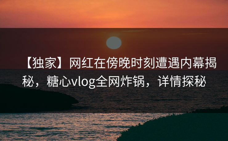【独家】网红在傍晚时刻遭遇内幕揭秘，糖心vlog全网炸锅，详情探秘