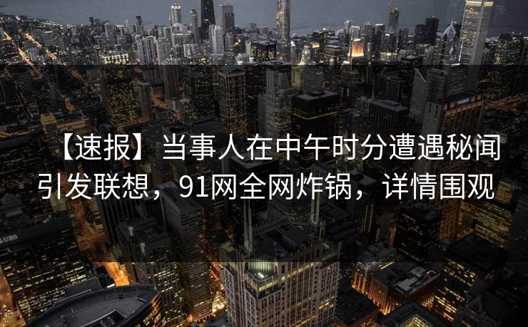 【速报】当事人在中午时分遭遇秘闻引发联想，91网全网炸锅，详情围观