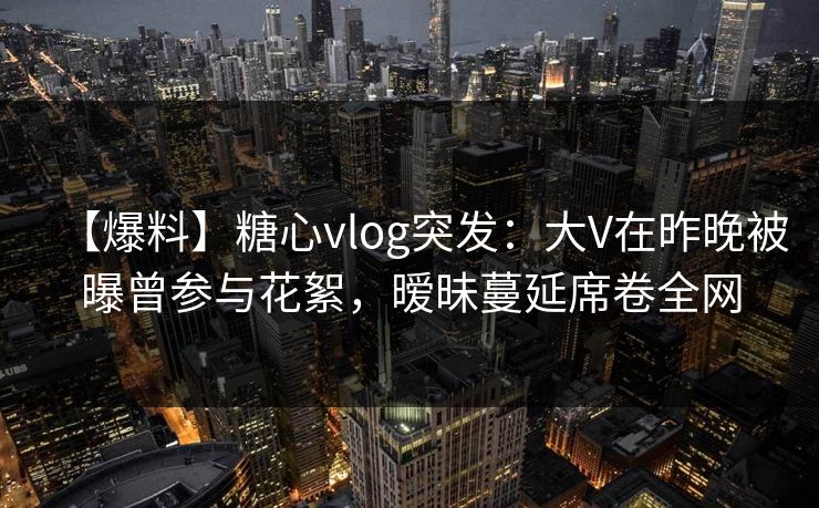 【爆料】糖心vlog突发:大V在昨晚被曝曾参与花絮,暧昧蔓延席卷全网 【爆料】糖心vlog突发:大V在昨晚被曝曾参与花絮,暧昧蔓延席卷全网