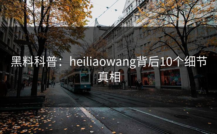 黑料科普:heiliaowang背后10个细节真相 黑料科普:heiliaowang背后10个细节真相