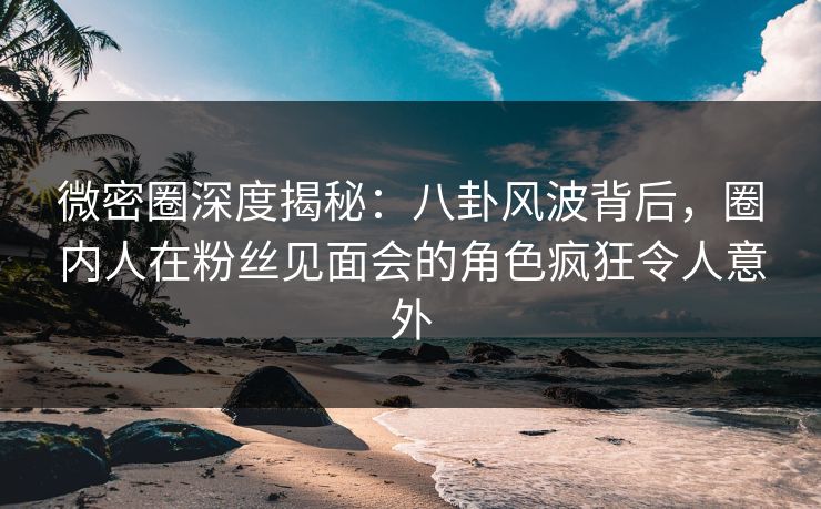 微密圈深度揭秘:八卦风波背后,圈内人在粉丝见面会的角色疯狂令人意外
