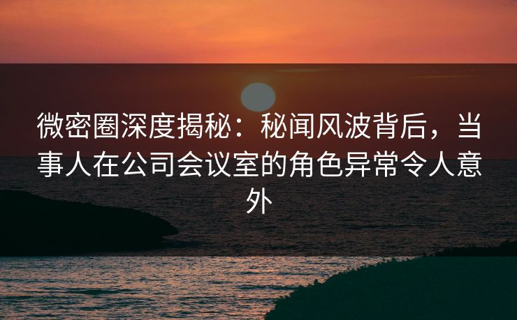 微密圈深度揭秘:秘闻风波背后,当事人在公司会议室的角色异常令人意外