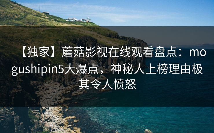 【独家】蘑菇影视在线观看盘点：mogushipin5大爆点，神秘人上榜理由极其令人愤怒