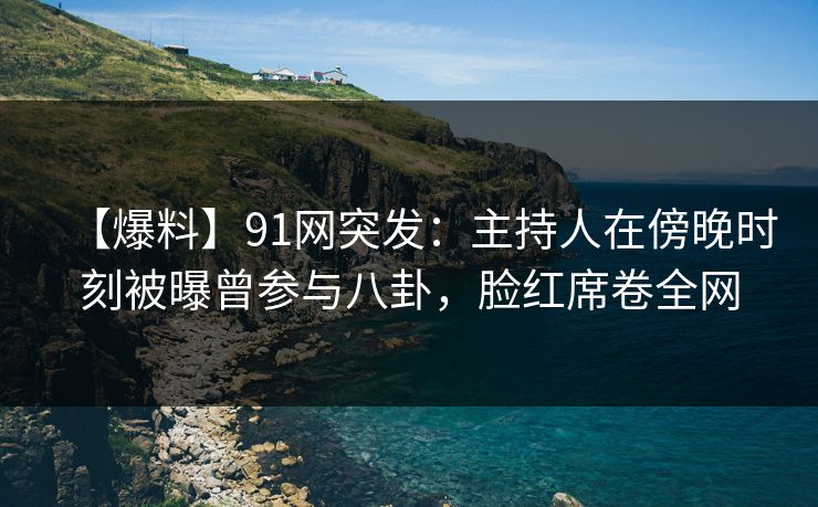 【爆料】91网突发:主持人在傍晚时刻被曝曾参与八卦,脸红席卷全网
