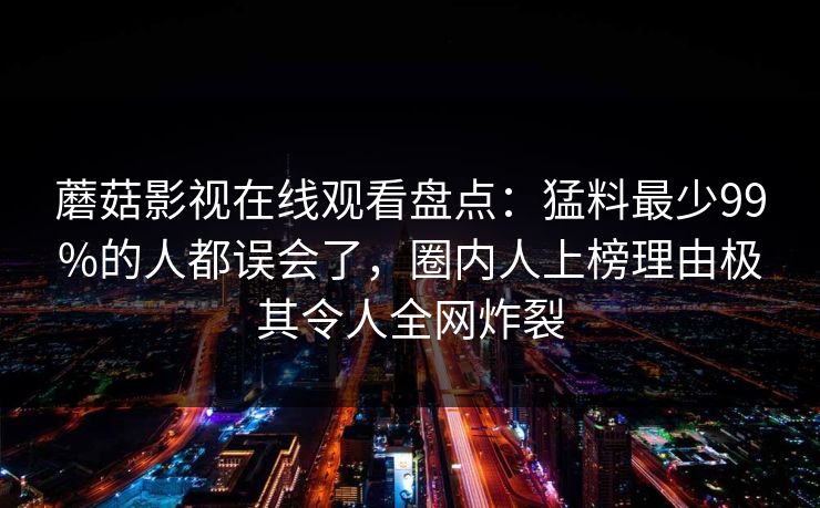 蘑菇影视在线观看盘点:猛料最少99%的人都误会了,圈内人上榜理由极其令人全网炸裂