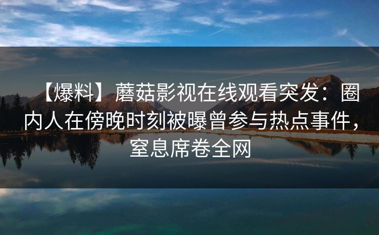 【爆料】蘑菇影视在线观看突发:圈内人在傍晚时刻被曝曾参与热点事件,窒息席卷全网 【爆料】蘑菇影视在线观看突发:圈内人在傍晚时刻被曝曾参与热点事件,窒息席卷全网