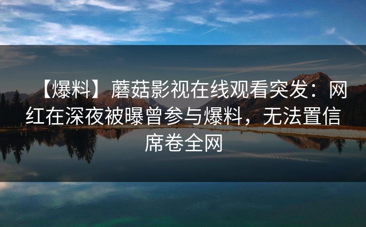 【爆料】蘑菇影视在线观看突发：网红在深夜被曝曾参与爆料，无法置信席卷全网