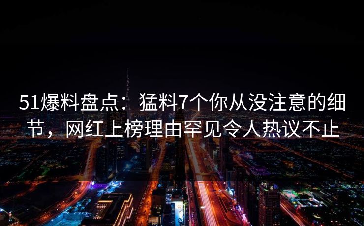51爆料盘点:猛料7个你从没注意的细节,网红上榜理由罕见令人热议不止