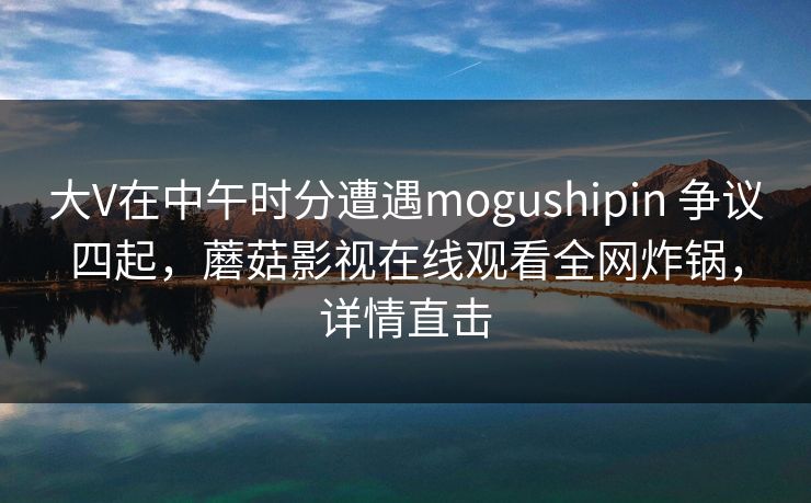 大V在中午时分遭遇mogushipin 争议四起，蘑菇影视在线观看全网炸锅，详情直击