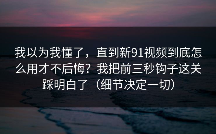 我以为我懂了，直到新91视频到底怎么用才不后悔？我把前三秒钩子这关踩明白了（细节决定一切）