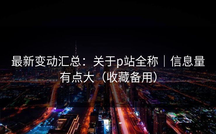 最新变动汇总:关于p站全称|信息量有点大(收藏备用) 最新变动汇总:关于p站全称|信息量有点大(收藏备用)
