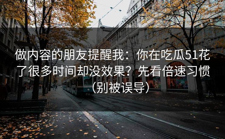 做内容的朋友提醒我:你在吃瓜51花了很多时间却没效果?先看倍速习惯(别被误导) 做内容的朋友提醒我:你在吃瓜51花了很多时间却没效果?先看倍速习惯(别被误导)