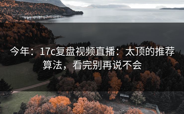 今年:17c复盘视频直播:太顶的推荐算法,看完别再说不会