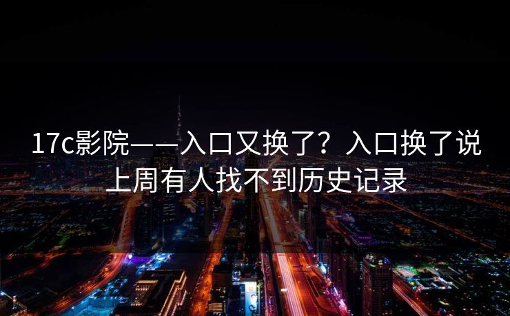 17c影院——入口又换了?入口换了说上周有人找不到历史记录 17c影院——入口又换了?入口换了说上周有人找不到历史记录