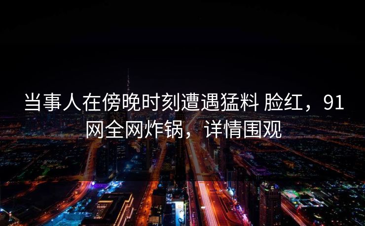 当事人在傍晚时刻遭遇猛料 脸红，91网全网炸锅，详情围观