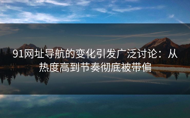 91网址导航的变化引发广泛讨论：从热度高到节奏彻底被带偏